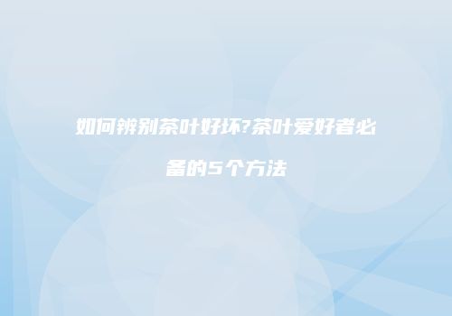 如何辨别茶叶好坏?茶叶爱好者必备的5个方法