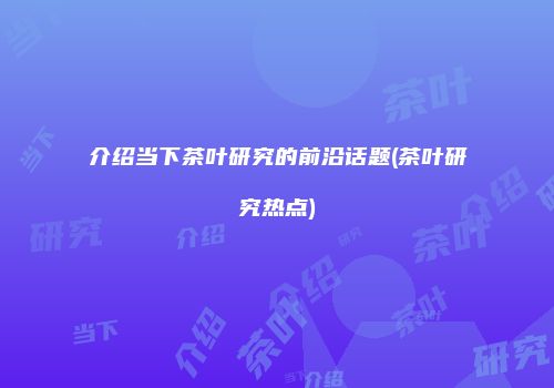 介绍当下茶叶研究的前沿话题(茶叶研究热点)