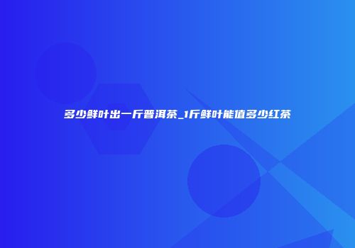 多少鲜叶出一斤普洱茶_1斤鲜叶能值多少红茶