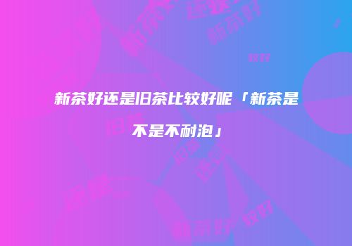 新茶好还是旧茶比较好呢「新茶是不是不耐泡」