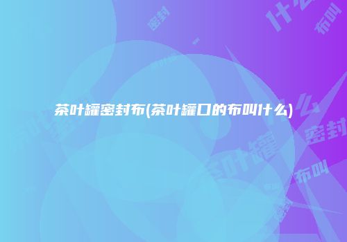 茶叶罐密封布(茶叶罐口的布叫什么)