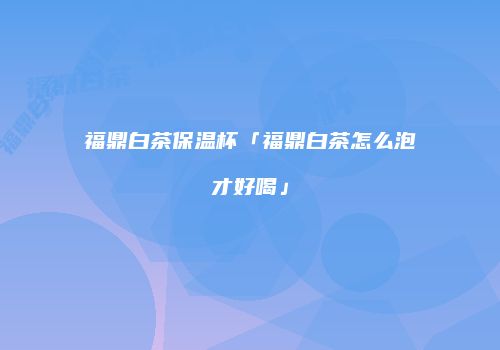 福鼎白茶保温杯「福鼎白茶怎么泡才好喝」