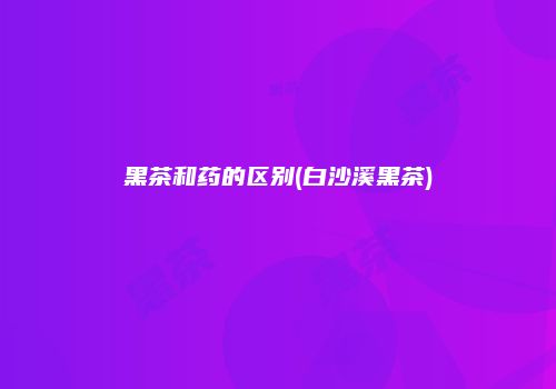 黑茶和药的区别(白沙溪黑茶)
