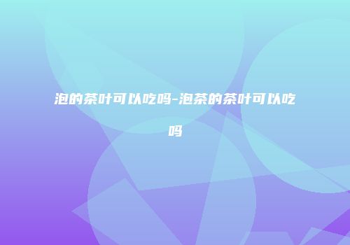 泡的茶叶可以吃吗-泡茶的茶叶可以吃吗