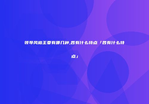 领导风格主要有哪几种,各有什么特点「各有什么特点」