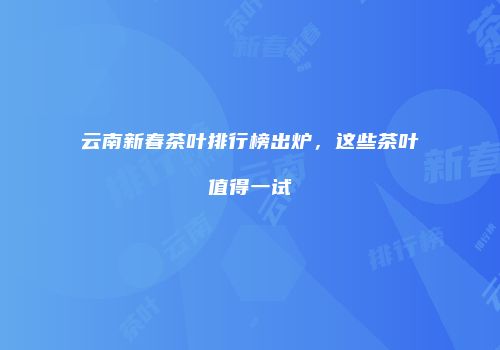 云南新春茶叶排行榜出炉，这些茶叶值得一试