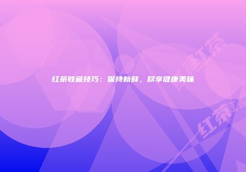 红茶收藏技巧：保持新鲜，尽享健康美味