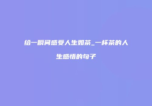 给一瞬间感受人生如茶_一杯茶的人生感悟的句子