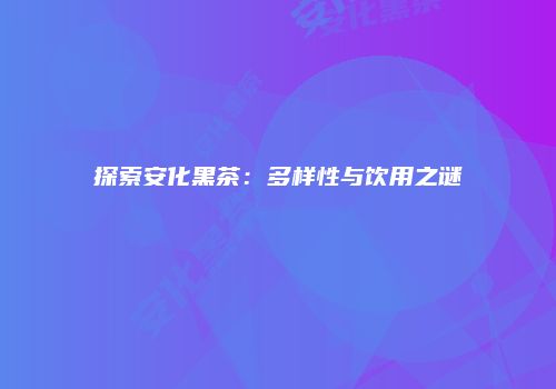 探索安化黑茶：多样性与饮用之谜