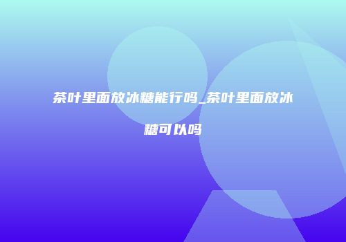茶叶里面放冰糖能行吗_茶叶里面放冰糖可以吗