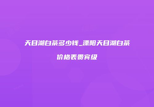 天目湖白茶多少钱_溧阳天目湖白茶价格表贵宾级