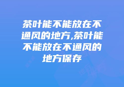 茶叶能不能放在不通风的地方,茶叶能不能放在不通风的地方保存