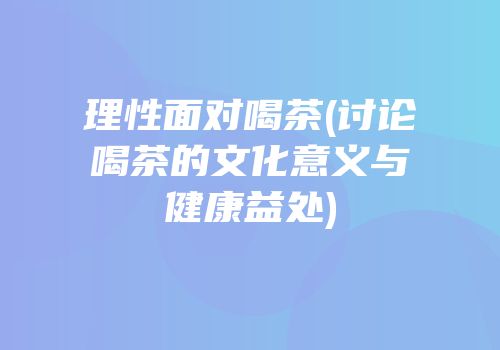 理性面对喝茶(讨论喝茶的文化意义与健康益处)