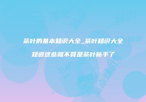 茶叶的基本知识大全_茶叶知识大全知道这些就不算是茶叶新手了