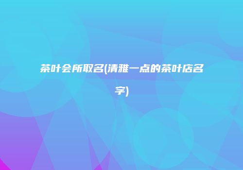 茶叶会所取名(清雅一点的茶叶店名字)