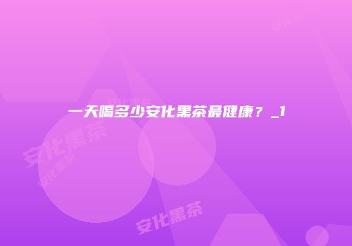 一天喝多少安化黑茶最健康？_1
