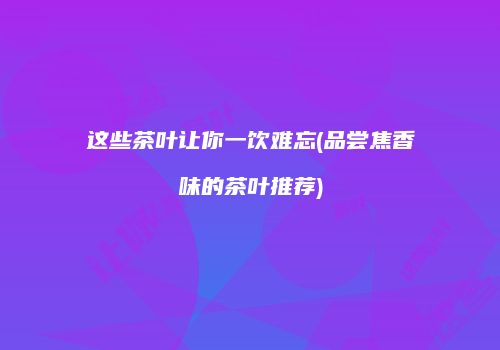 这些茶叶让你一饮难忘(品尝焦香味的茶叶推荐)