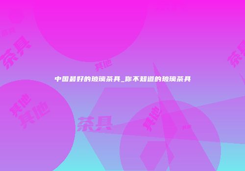 中国最好的玻璃茶具_你不知道的玻璃茶具