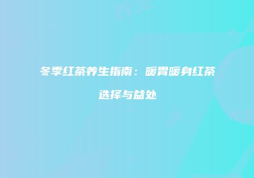 冬季红茶养生指南：暖胃暖身红茶选择与益处
