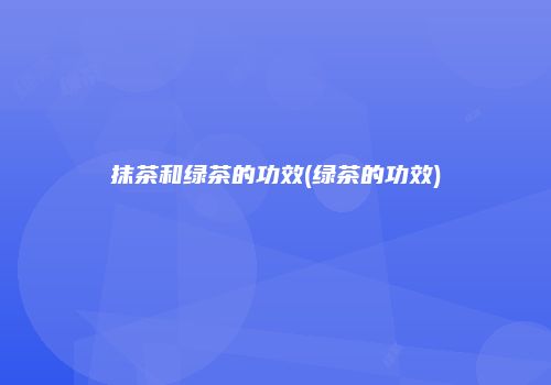 抹茶和绿茶的功效(绿茶的功效)
