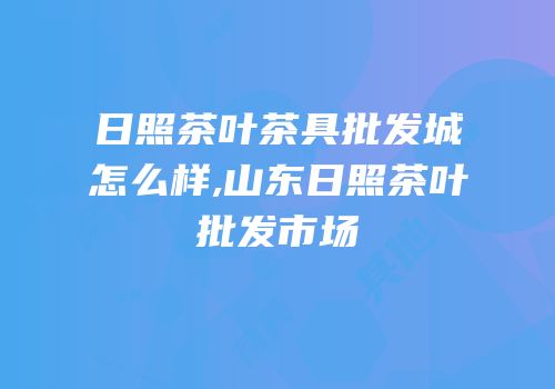 日照茶叶茶具批发城怎么样,山东日照茶叶批发市场