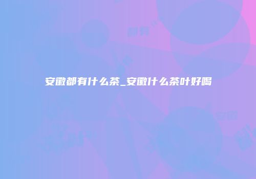 安徽都有什么茶_安徽什么茶叶好喝