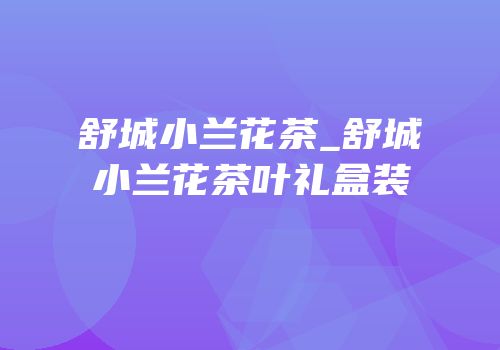 舒城小兰花茶_舒城小兰花茶叶礼盒装
