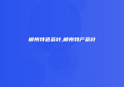 郴州特色茶叶,郴州特产茶叶