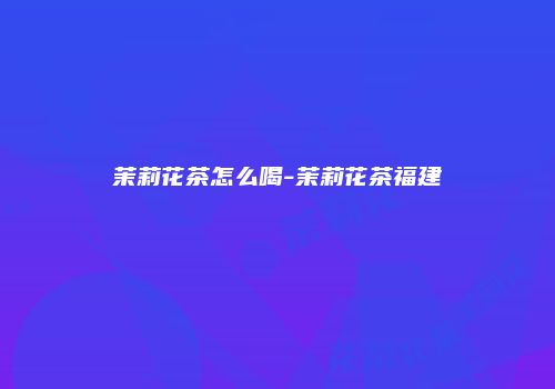 茉莉花茶怎么喝-茉莉花茶福建