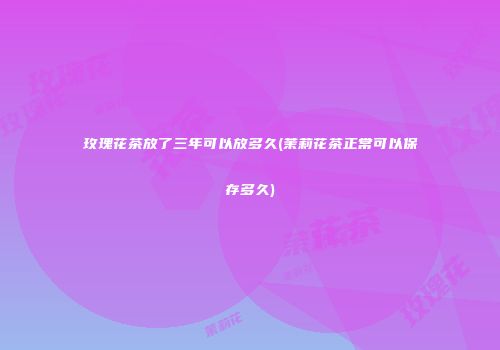 玫瑰花茶放了三年可以放多久(茉莉花茶正常可以保存多久)