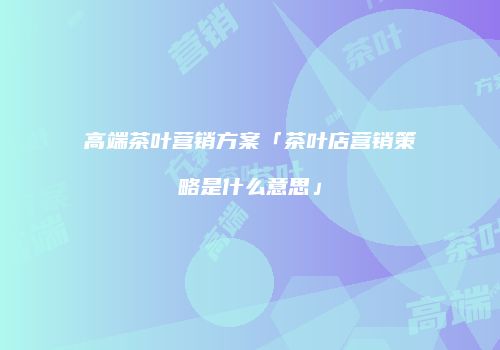 高端茶叶营销方案「茶叶店营销策略是什么意思」