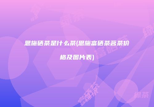 恩施硒茶是什么茶(恩施富硒茶茗茶价格及图片表)