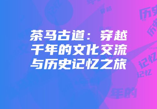茶马古道：穿越千年的文化交流与历史记忆之旅