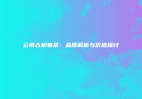 云南古树春茶：品质解析与价格探讨