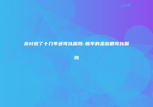 茶叶放了十几年还可以喝吗-陈年的金骏眉可以喝吗