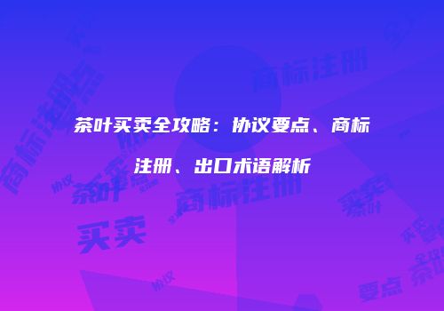 茶叶买卖全攻略：协议要点、商标注册、出口术语解析