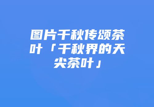 图片千秋传颂茶叶「千秋界的天尖茶叶」