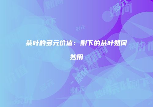 茶叶的多元价值：剩下的茶叶如何妙用