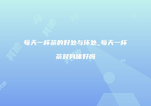每天一杯茶的好处与坏处_每天一杯茶对身体好吗
