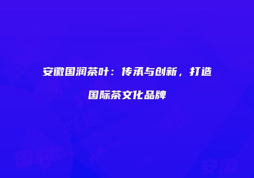 安徽国润茶叶：传承与创新，打造国际茶文化品牌