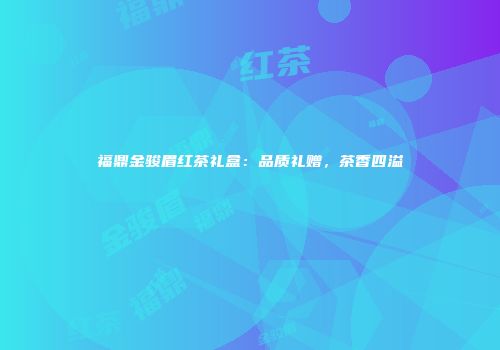 福鼎金骏眉红茶礼盒：品质礼赠，茶香四溢