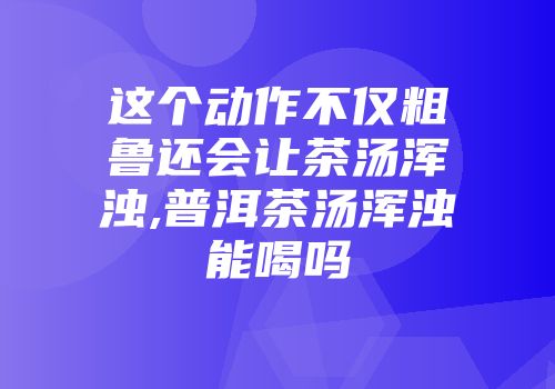 这个动作不仅粗鲁还会让茶汤浑浊,普洱茶汤浑浊能喝吗