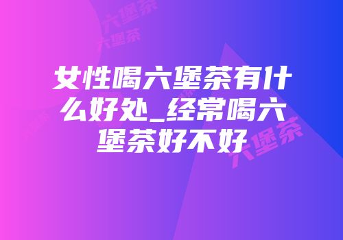 女性喝六堡茶有什么好处_经常喝六堡茶好不好