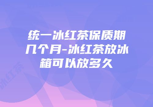 统一冰红茶保质期几个月-冰红茶放冰箱可以放多久