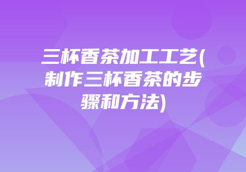 三杯香茶加工工艺(制作三杯香茶的步骤和方法)