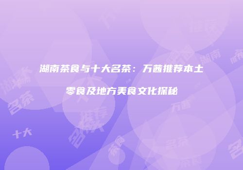 湖南茶食与十大名茶：万茜推荐本土零食及地方美食文化探秘