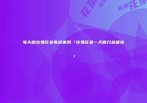 每天喝玫瑰花茶有危害吗「玫瑰花茶一天喝几朵最佳」