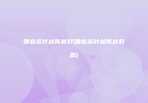 哪些茶叶越陈越好(哪些茶叶越陈越好喝)
