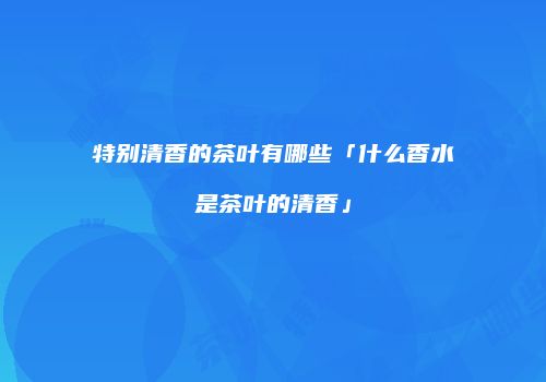 特别清香的茶叶有哪些「什么香水是茶叶的清香」