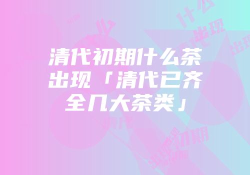 清代初期什么茶出现「清代已齐全几大茶类」